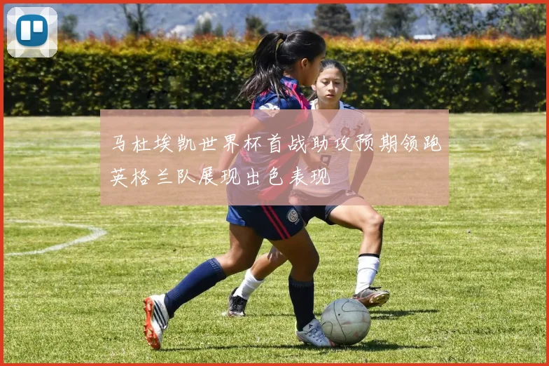 马杜埃凯世界杯首战助攻预期领跑英格兰队展现出色表现