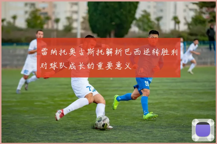 雷纳托奥古斯托解析巴西逆转胜利对球队成长的重要意义