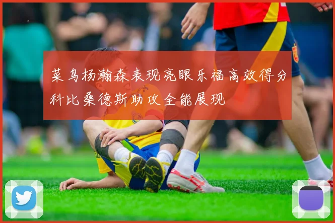 菜鸟杨瀚森表现亮眼乐福高效得分科比桑德斯助攻全能展现