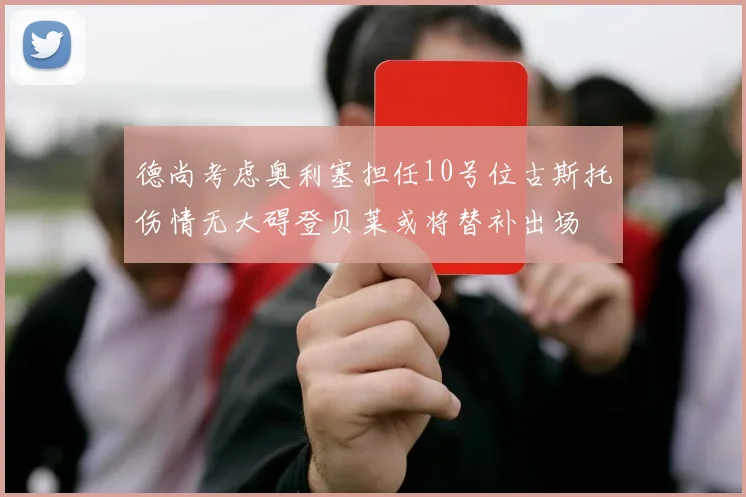 德尚考虑奥利塞担任10号位古斯托伤情无大碍登贝莱或将替补出场