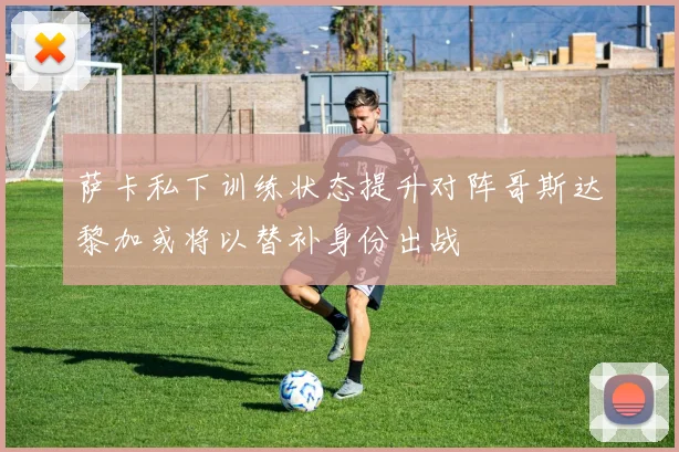 萨卡私下训练状态提升对阵哥斯达黎加或将以替补身份出战