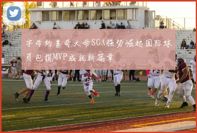 字母约基奇大帝SGA强势崛起国际球员包揽MVP成就新篇章