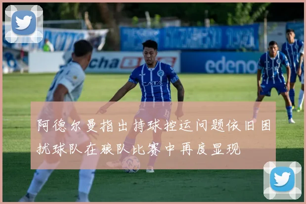 阿德尔曼指出持球控运问题依旧困扰球队在狼队比赛中再度显现