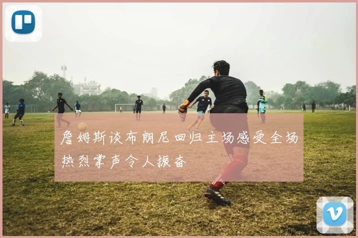 詹姆斯谈布朗尼回归主场感受全场热烈掌声令人振奋