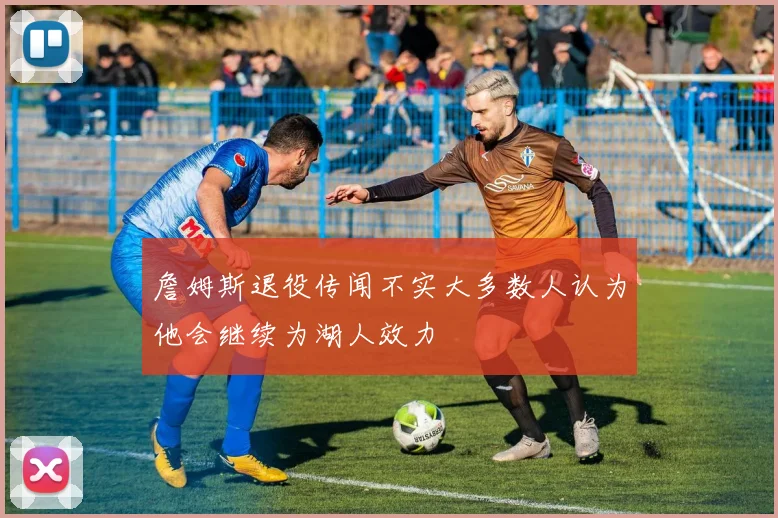 詹姆斯退役传闻不实大多数人认为他会继续为湖人效力