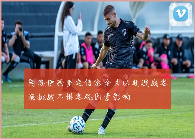 阿洛伊西坚定信念全力以赴迎战客场挑战不惧客观因素影响