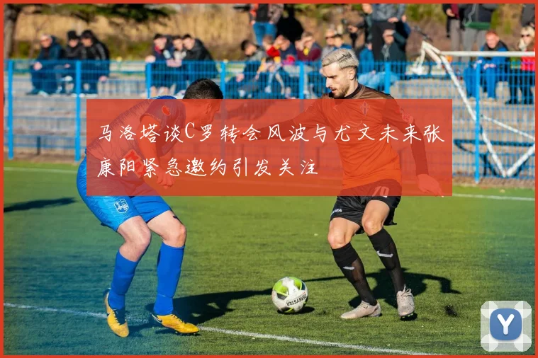 马洛塔谈C罗转会风波与尤文未来张康阳紧急邀约引发关注