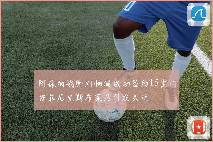 阿森纳战胜利物浦成功签约15岁门将菲尼克斯布莱尼引发关注