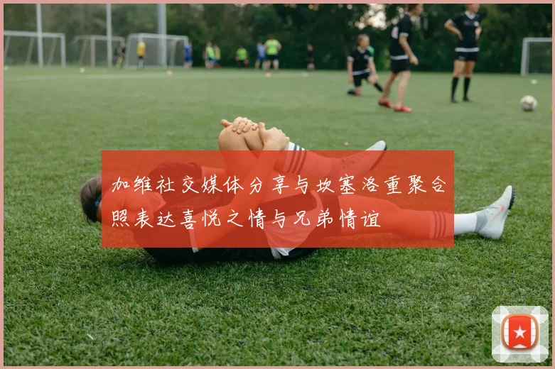 加维社交媒体分享与坎塞洛重聚合照表达喜悦之情与兄弟情谊