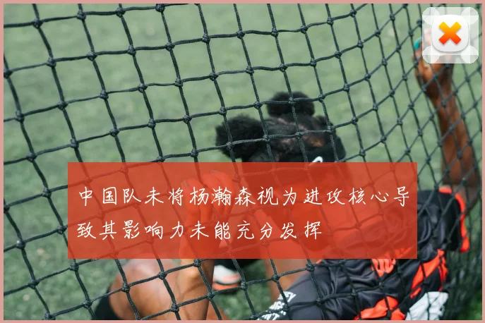 中国队未将杨瀚森视为进攻核心导致其影响力未能充分发挥