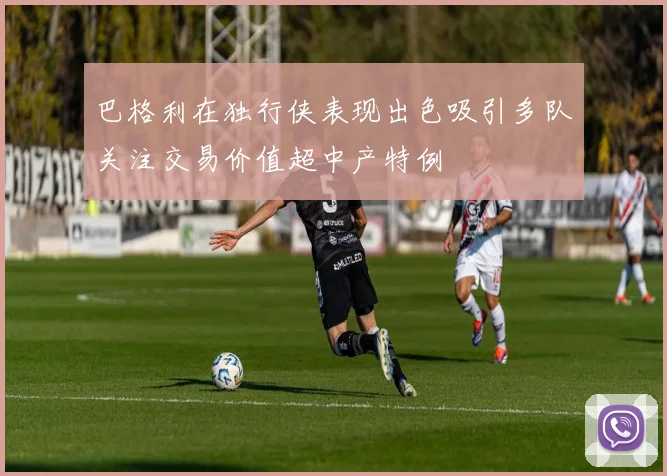 巴格利在独行侠表现出色吸引多队关注交易价值超中产特例