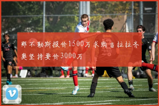 那不勒斯报价1500万求购吉拉拉齐奥坚持要价3000万