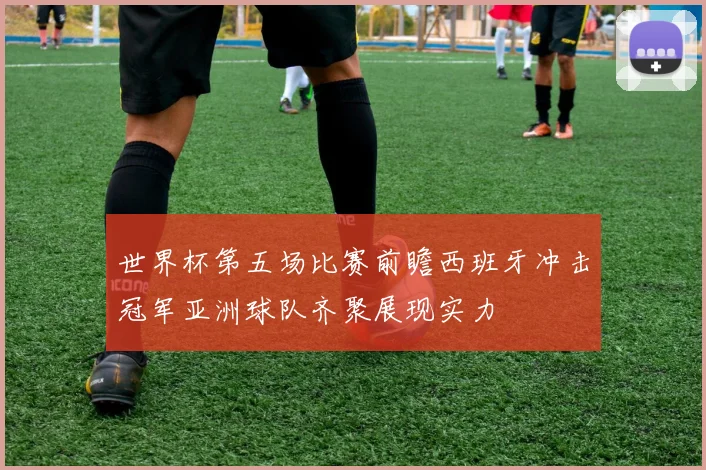 世界杯第五场比赛前瞻西班牙冲击冠军亚洲球队齐聚展现实力