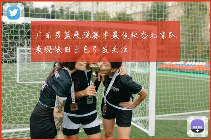 广东男篮展现赛季最佳状态北京队表现依旧出色引发关注